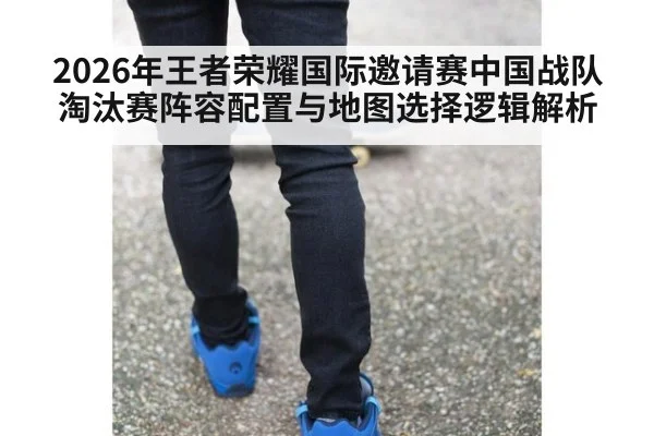2026年王者荣耀国际邀请赛中国战队淘汰赛阵容配置与地图选择逻辑解析
